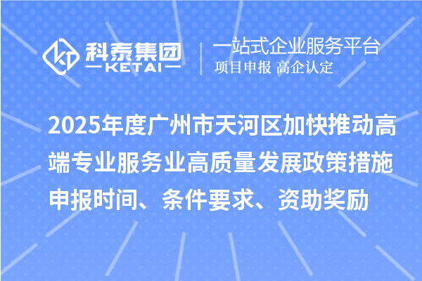 2025年度广州市天河区加快推动高端专业服务业高质量发展政策措施申报时间、条件要求、资助奖励