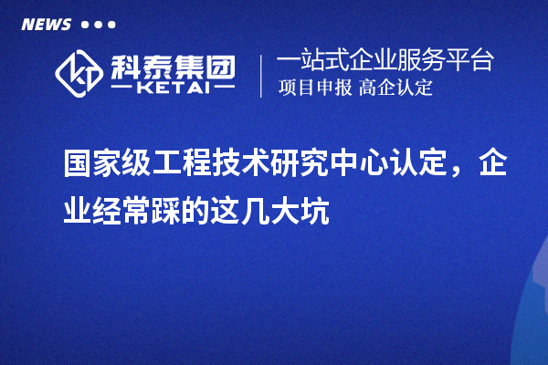 国家级工程技术研究中心认定，企业经常踩的这几大坑