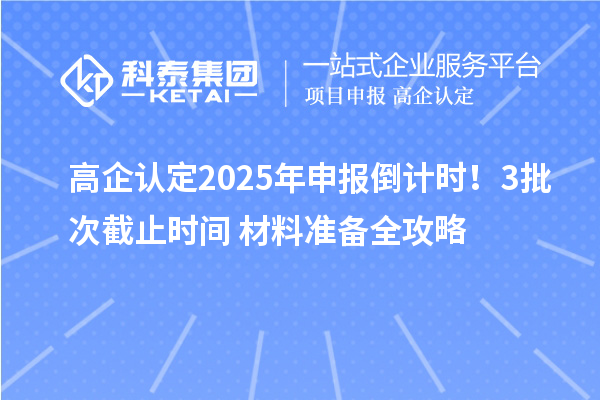 高企认定2025年申报倒计时！3批次截止时间+材料准备全攻略
