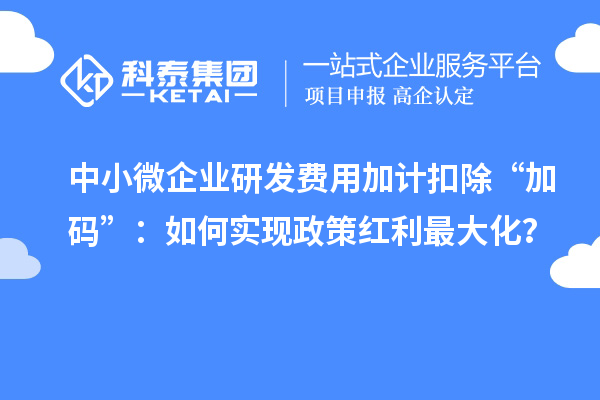 中小微企业研发费用加计扣除“加码”：如何实现政策红利最大化？