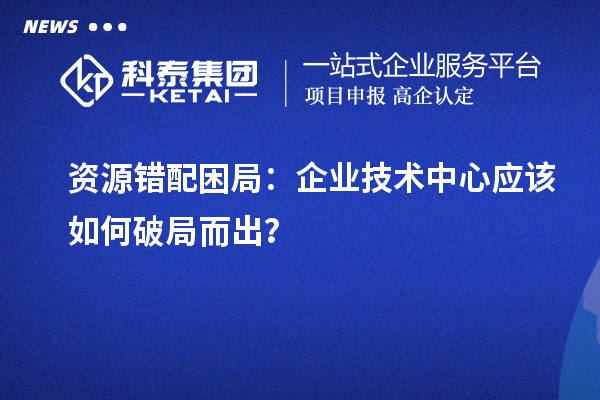 资源错配困局：企业技术中心应该如何破局而出？