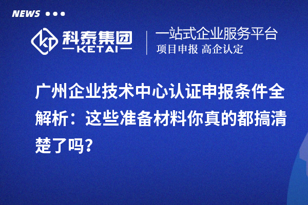 广州企业技术中心认证申报条件全解析：这些准备材料你真的都搞清楚了吗？