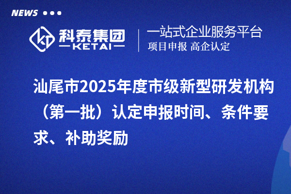 汕尾市2025年度市级新型研发机构（第一批）认定申报时间、条件要求、补助奖励