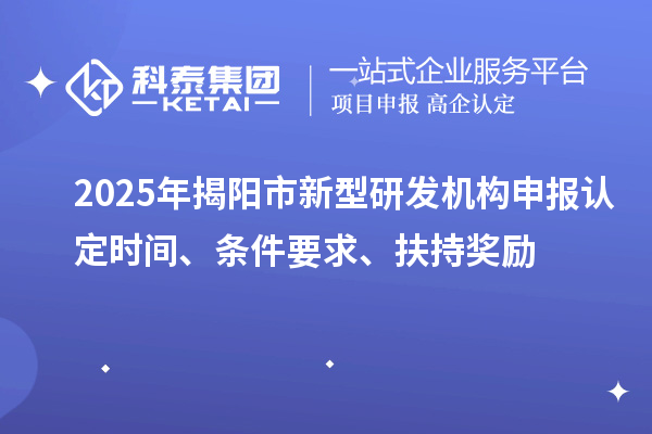 2025年揭阳市新型研发机构申报认定时间、条件要求、扶持奖励