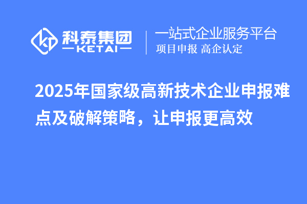 2025年国家级高新技术企业申报难点及破解策略，让申报更高效
