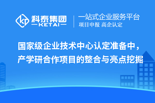 国家级企业技术中心认定准备中，产学研合作项目的整合与亮点挖掘
