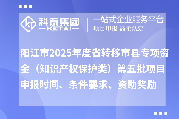 阳江市2025年度省转移市县专项资金（知识产权保护类）第五批项目申报时间、条件要求、资助奖励
