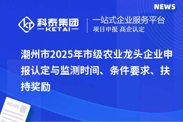 潮州市2025年市级农业龙头企业申报认定与监测时间、条件要求、扶持奖励