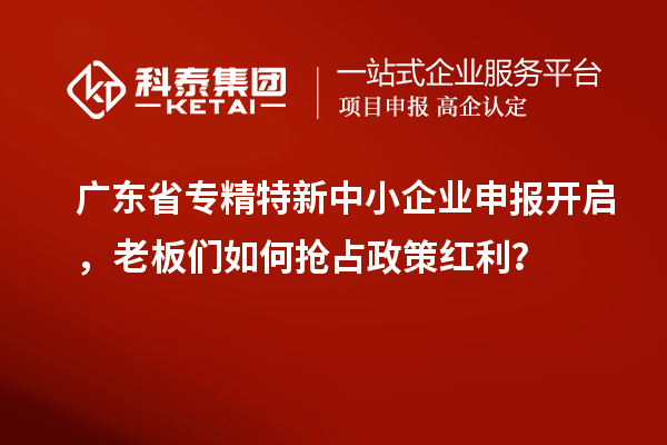 广东省专精特新中小企业申报开启，老板们如何抢占政策红利？