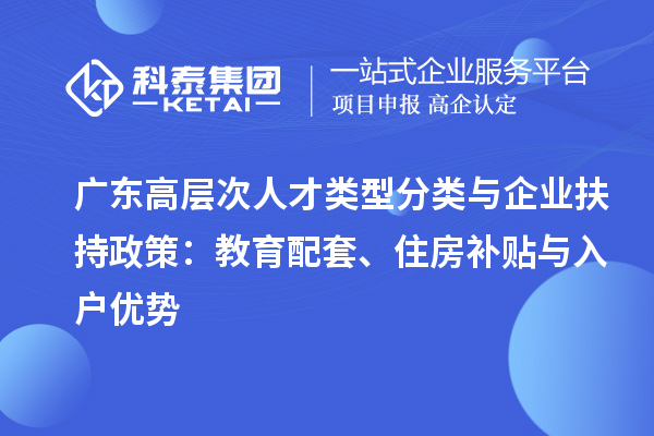 广东高层次人才类型分类与企业扶持政策：教育配套、住房补贴与入户优势