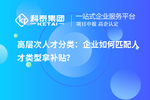 高层次人才分类：企业如何匹配人才类型拿补贴？