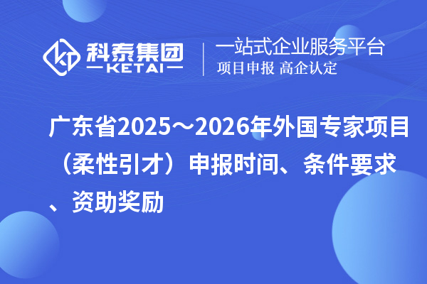 广东省2025～2026年外国专家项目（柔性引才）申报时间、条件要求、资助奖励