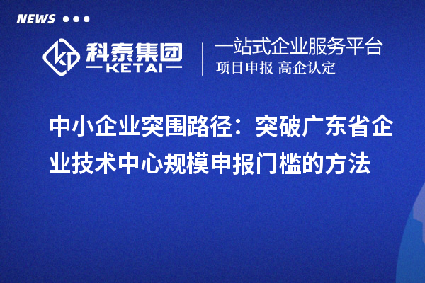中小企业突围路径：突破广东省企业技术中心规模申报门槛的方法