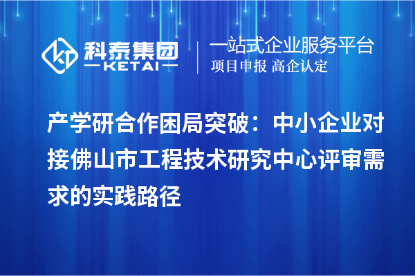 产学研合作困局突破：中小企业对接佛山市工程技术研究中心评审需求的实践路径