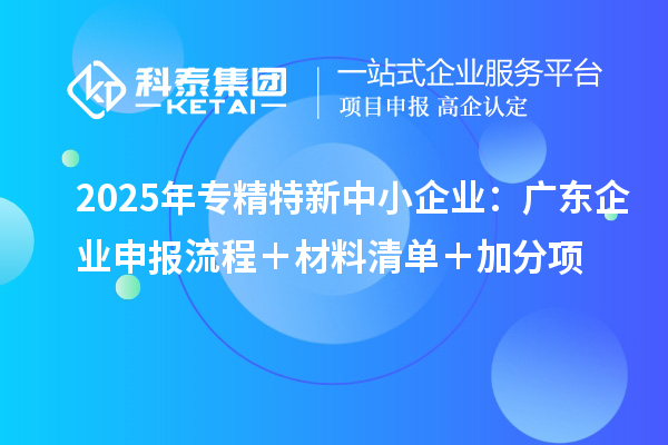 2025年专精特新中小企业：广东企业申报流程＋材料清单＋加分项