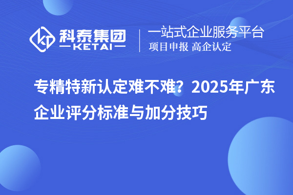 专精特新认定难不难？2025年广东企业评分标准与加分技巧