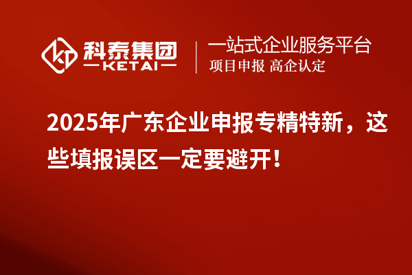 2025年广东企业申报专精特新，这些填报误区一定要避开！