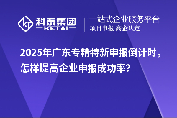 2025年广东专精特新申报倒计时，怎样提高企业申报成功率？