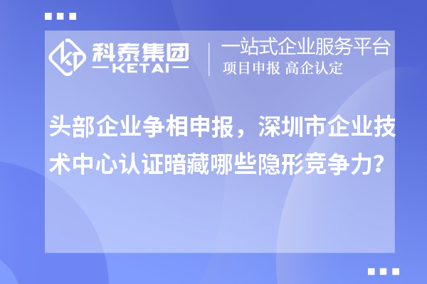 头部企业争相申报，深圳市企业技术中心认证暗藏哪些隐形竞争力？
