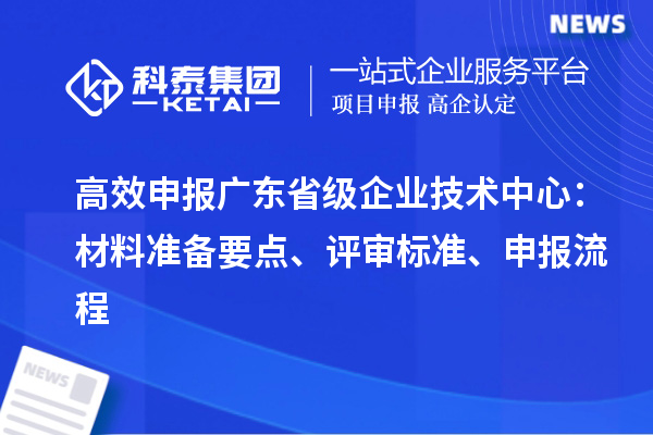 高效申报广东省级企业技术中心：材料准备要点、评审标准、申报流程