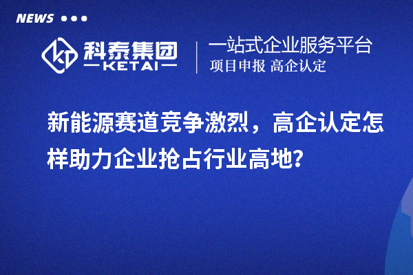 新能源赛道竞争激烈，高企认定怎样助力企业抢占行业高地？