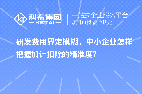 研发费用界定模糊，中小企业怎样把握加计扣除的精准度？