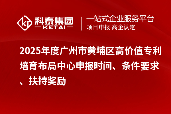 2025年度广州市黄埔区高价值专利培育布局中心申报时间、条件要求、扶持奖励