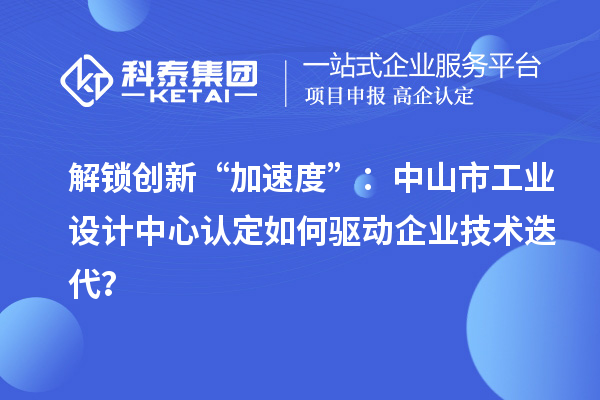 解锁创新“加速度”：中山市工业设计中心认定如何驱动企业技术迭代？