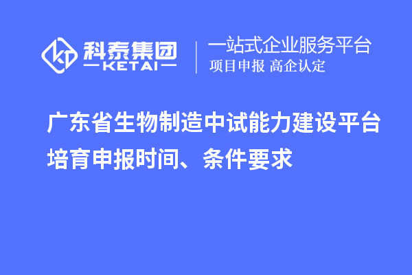 广东省生物制造中试能力建设平台培育申报时间、条件要求