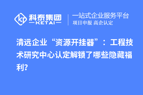 清远企业“资源开挂器”：工程技术研究中心认定解锁了哪些隐藏福利？