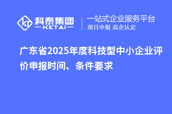 广东省2025年度科技型中小企业评价申报时间、条件要求