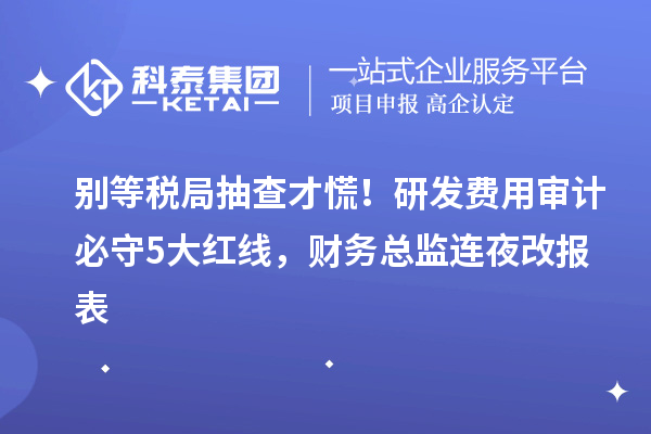 别等税局抽查才慌！研发费用审计必守5大红线，财务总监连夜改报表