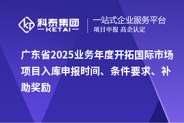 广东省2025业务年度开拓国际市场项目入库申报时间、条件要求、补助奖励