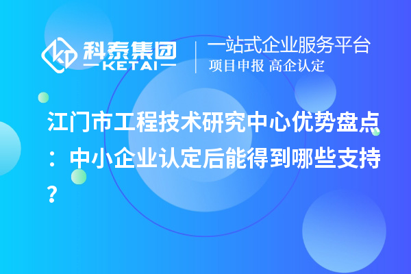 江门市工程技术研究中心优势盘点：中小企业认定后能得到哪些支持？