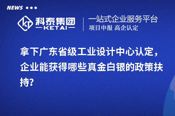 拿下广东省级工业设计中心认定，企业能获得哪些真金白银的政策扶持？