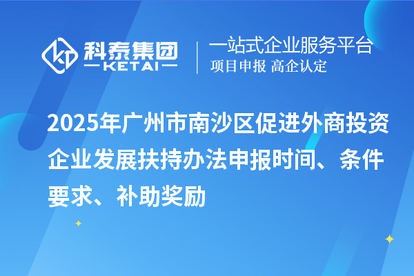 2025年广州市南沙区促进外商投资企业发展扶持办法申报时间、条件要求、补助奖励