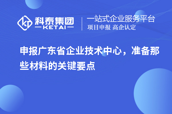 申报广东省企业技术中心，准备那些材料的关键要点