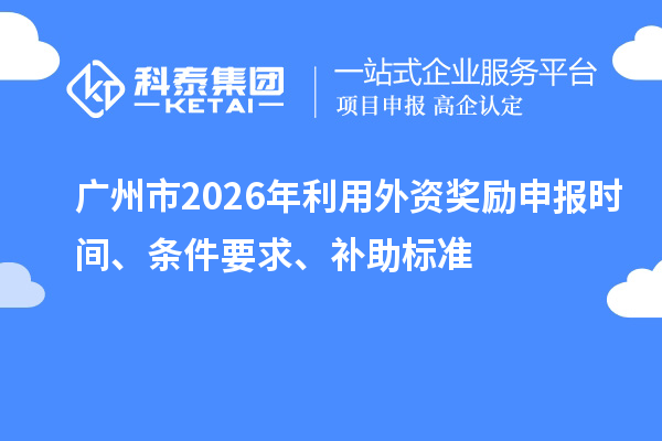 广州市2026年利用外资奖励申报时间、条件要求、补助标准