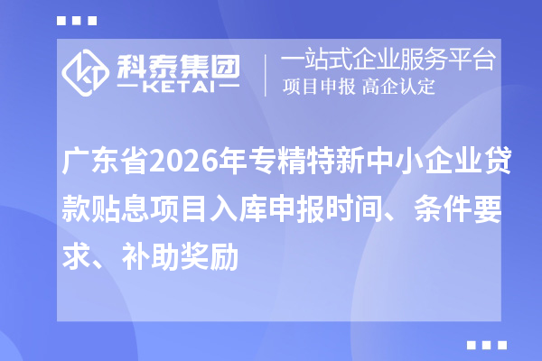 广东省2026年专精特新中小企业贷款贴息项目入库申报时间、条件要求、补助奖励