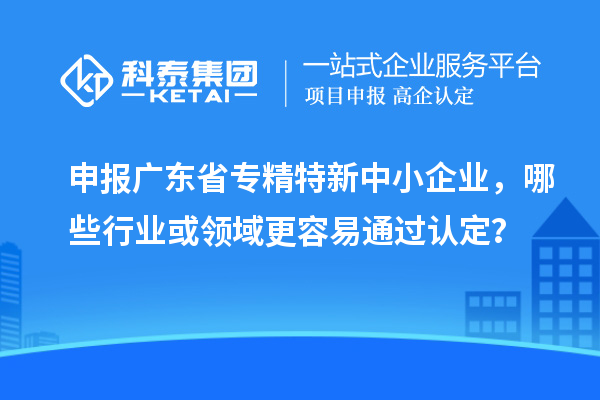 申报广东省专精特新中小企业，哪些行业或领域更容易通过认定？