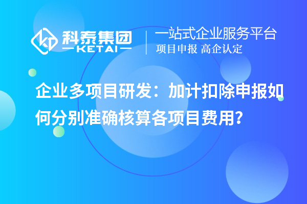 企业多项目研发：加计扣除申报如何分别准确核算各项目费用？