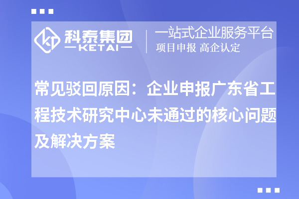 常见驳回原因：企业申报广东省工程技术研究中心未通过的核心问题及解决方案