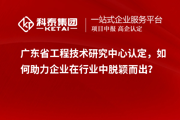 广东省工程技术研究中心认定，如何助力企业在行业中脱颖而出？