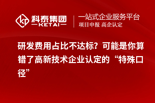 研发费用占比不达标？可能是你算错了高新技术企业认定的“特殊口径”