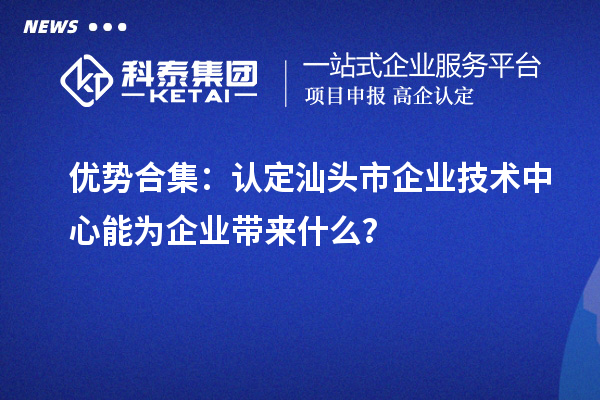 优势合集：认定汕头市企业技术中心能为企业带来什么？