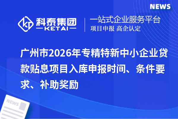 广州市2026年专精特新中小企业贷款贴息项目入库申报时间、条件要求、补助奖励