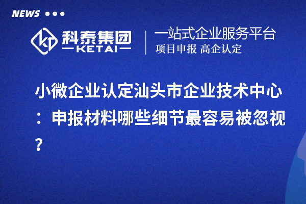 小微企业认定汕头市企业技术中心：申报材料哪些细节最容易被忽视？