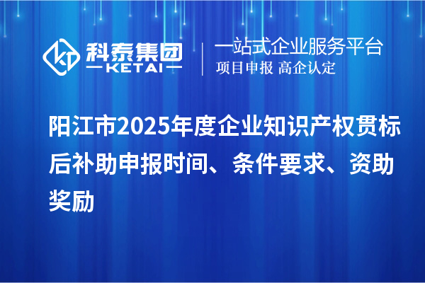阳江市2025年度企业知识产权贯标后补助申报时间、条件要求、资助奖励