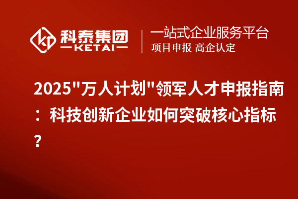 2025"万人计划"领军人才申报指南：科技创新企业如何突破核心指标？