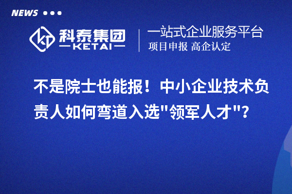 不是院士也能报！中小企业技术负责人如何弯道入选"领军人才"？